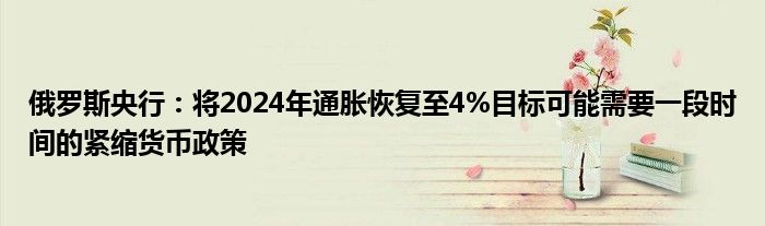 俄罗斯央行：将2024年通胀恢复至4%目标可能需要一段时间的紧缩货币政策