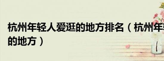 杭州年轻人爱逛的地方排名（杭州年轻人爱逛的地方）