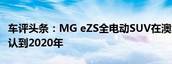 车评头条：MG eZS全电动SUV在澳大利亚确认到2020年