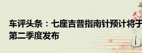 车评头条：七座吉普指南针预计将于2021年第二季度发布