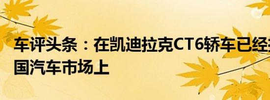 车评头条：在凯迪拉克CT6轿车已经推出的中国汽车市场上