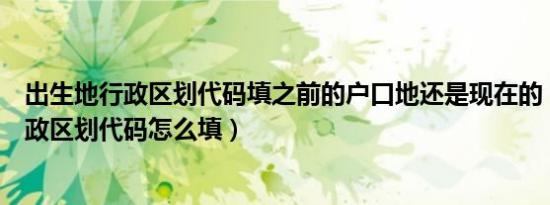 出生地行政区划代码填之前的户口地还是现在的（出生地行政区划代码怎么填）