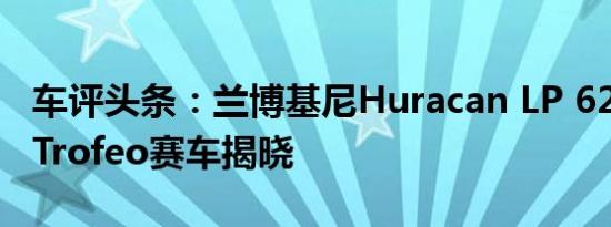 车评头条：兰博基尼Huracan LP 620-2超级Trofeo赛车揭晓