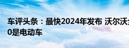 车评头条：最快2024年发布 沃尔沃全新XC60是电动车