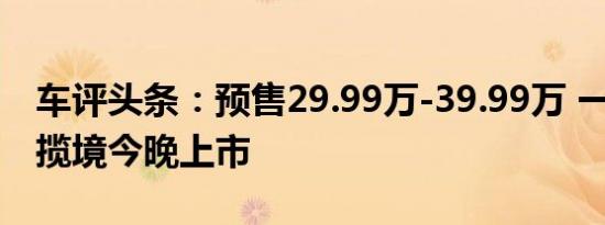 车评头条：预售29.99万-39.99万 一汽-大众揽境今晚上市