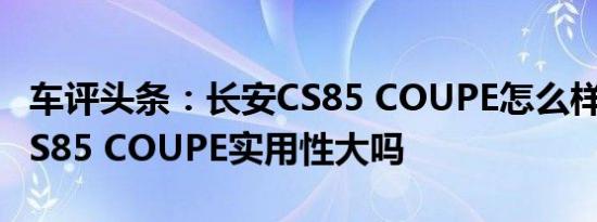 车评头条：长安CS85 COUPE怎么样及长安CS85 COUPE实用性大吗
