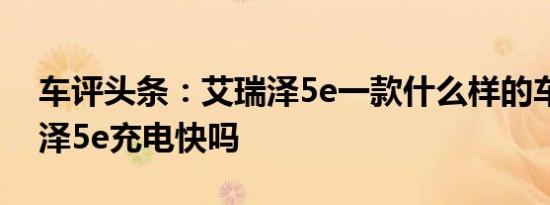 车评头条：艾瑞泽5e一款什么样的车及艾瑞泽5e充电快吗