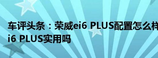 车评头条：荣威ei6 PLUS配置怎么样及荣威ei6 PLUS实用吗