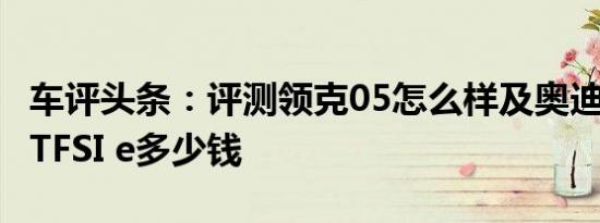 车评头条：评测领克05怎么样及奥迪A6L 55 TFSI e多少钱
