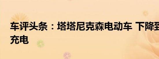 车评头条：塔塔尼克森电动车 下降到10%的充电