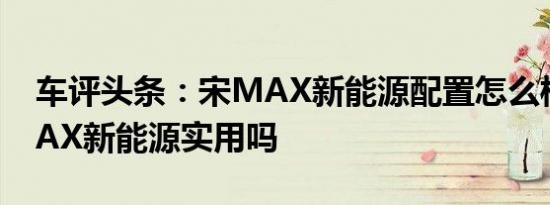 车评头条：宋MAX新能源配置怎么样及宋MAX新能源实用吗