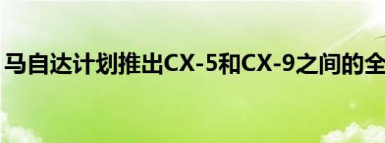马自达计划推出CX-5和CX-9之间的全新车型