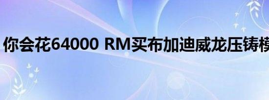 你会花64000 RM买布加迪威龙压铸模型吗？