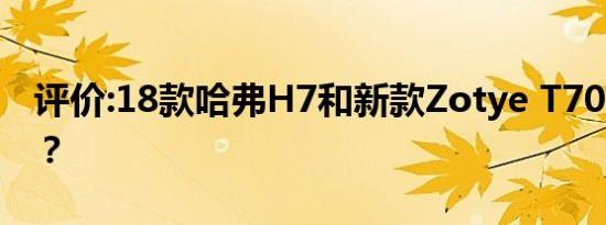评价:18款哈弗H7和新款Zotye T700怎么样？
