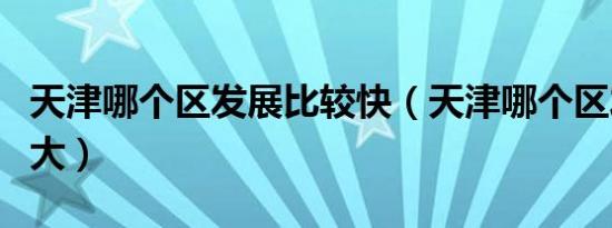 天津哪个区发展比较快（天津哪个区发展潜力大）