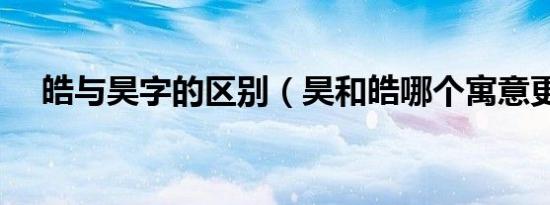 皓与昊字的区别（昊和皓哪个寓意更好）