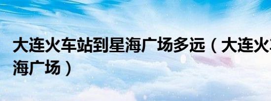 大连火车站到星海广场多远（大连火车站到星海广场）