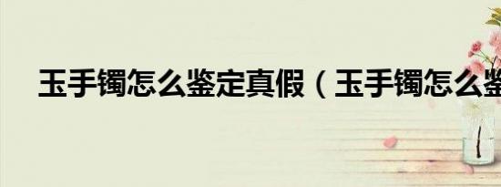 玉手镯怎么鉴定真假（玉手镯怎么鉴定）