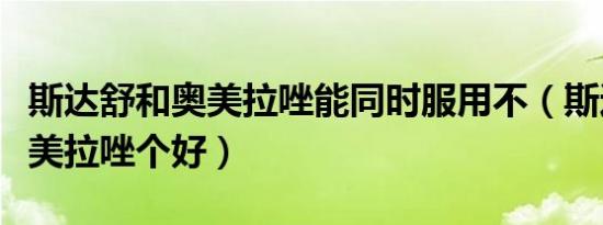 斯达舒和奥美拉唑能同时服用不（斯达舒和奥美拉唑个好）