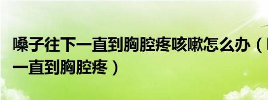 嗓子往下一直到胸腔疼咳嗽怎么办（嗓子往下一直到胸腔疼）