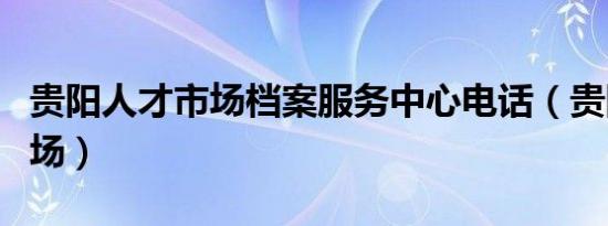 贵阳人才市场档案服务中心电话（贵阳人才市场）