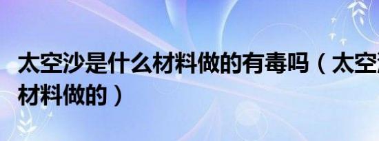 太空沙是什么材料做的有毒吗（太空沙是什么材料做的）