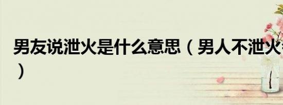 男友说泄火是什么意思（男人不泄火会怎么样）