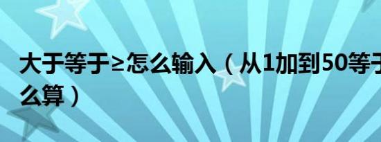 大于等于≥怎么输入（从1加到50等于多少 怎么算）