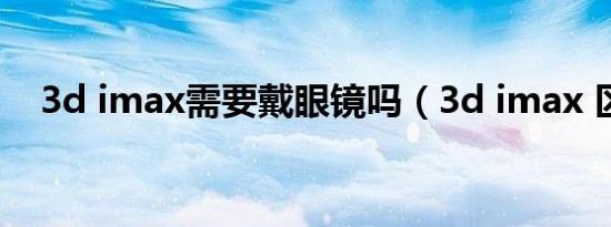 3d imax需要戴眼镜吗（3d imax 区别）