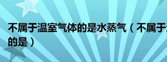 不属于温室气体的是水蒸气（不属于温室气体的是）