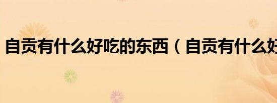 自贡有什么好吃的东西（自贡有什么好吃的）