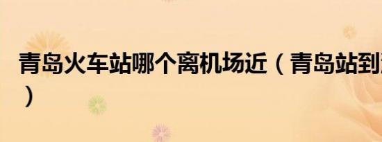 青岛火车站哪个离机场近（青岛站到流亭机场）