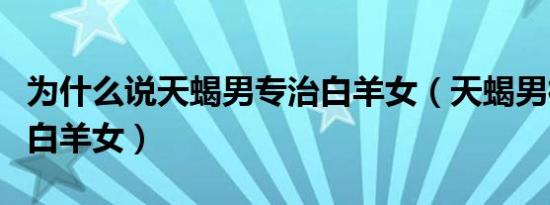 为什么说天蝎男专治白羊女（天蝎男很难控制白羊女）