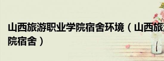 山西旅游职业学院宿舍环境（山西旅游职业学院宿舍）