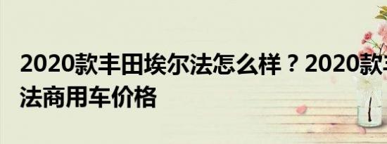 2020款丰田埃尔法怎么样？2020款丰田埃尔法商用车价格