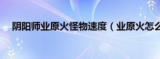 阴阳师业原火怪物速度（业原火怎么打）