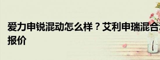 爱力申锐混动怎么样？艾利申瑞混合动力北京报价