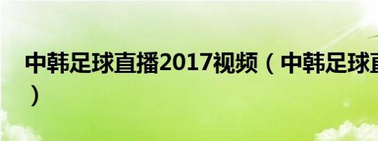中韩足球直播2017视频（中韩足球直播时间）