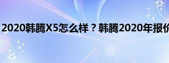 2020韩腾X5怎么样？韩腾2020年报价多少？