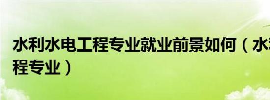 水利水电工程专业就业前景如何（水利水电工程专业）