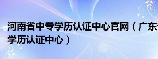 河南省中专学历认证中心官网（广东省教育厅学历认证中心）
