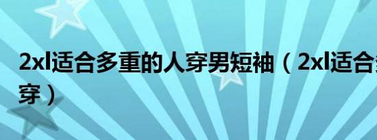 2xl适合多重的人穿男短袖（2xl适合多重的人穿）