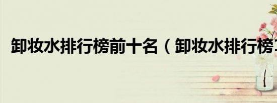 卸妆水排行榜前十名（卸妆水排行榜10强）