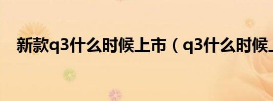 新款q3什么时候上市（q3什么时候上市）