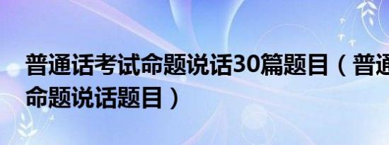 普通话考试命题说话30篇题目（普通话30篇命题说话题目）