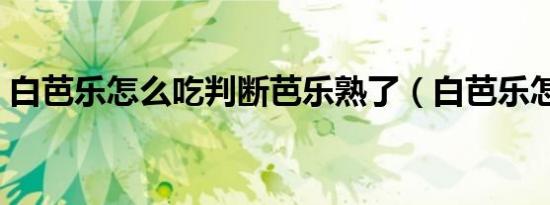 白芭乐怎么吃判断芭乐熟了（白芭乐怎么吃）