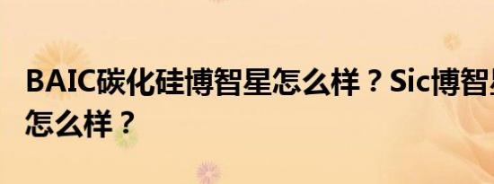 BAIC碳化硅博智星怎么样？Sic博智星的质量怎么样？