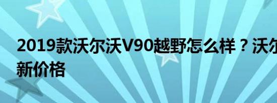 2019款沃尔沃V90越野怎么样？沃尔沃xc60新价格