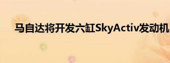 马自达将开发六缸SkyActiv发动机系列