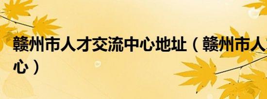 赣州市人才交流中心地址（赣州市人才交流中心）